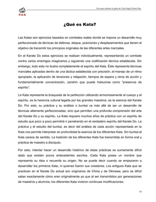 Tesis para obtener el grado de Cinta Negra Primer Dan




                                   ¿Qué es Kata?


Las Katas son ejercicios basados en combates reales donde se impone un desarrollo muy
perfeccionado de técnicas de defensa, ataque, posiciones y desplazamientos que tienen el
objetivo de transmitir los principios originales de las diferentes artes marciales.

En el Karate Do estos ejercicios se realizan individualmente, representando un combate
contra varios enemigos imaginarios y siguiendo una codificación técnica establecida. Sin
embargo, todo esto no ilustra completamente el espíritu del Kata. Éste representa técnicas
marciales aplicadas dentro de una táctica establecida con precisión, el manejo de un ritmo
apropiado, la aplicación de tensiones y relajación, tiempos de espera y otros de acción y
fundamentalmente concentración, zanshin que puede traducirse como "presencia de
espíritu".

La Kata representa la búsqueda de la perfección utilizando armoniosamente el cuerpo y el
espíritu, es la herencia cultural legada por los grandes maestros, es la esencia del Karate
Do. Por esto, su práctica y su análisis o bunkai va más allá de ser un desarrollo de
técnicas altamente perfeccionadas, sino que permiten una profunda comprensión del arte
del Karate Do y su espíritu. La Kata requiere muchos años de práctica con un espíritu de
estudio que poco a poco permitirá ir penetrando en el verdadero espíritu del Karate Do. La
práctica y el estudio del bunkai, es decir del análisis de cada acción representada en la
Kata nos permite interpretar en profundidad la esencia de los diferentes Kata. Sin bunkai el
Kata carece de sentido. La tradición de los diferentes Kata fue transmitida en forma oral y
práctica de maestro a discípulo.

Por esto, intentar hacer un desarrollo histórico de éstas prácticas es sumamente difícil
dado que existen pocos antecedentes escritos. Cada Kata posee un nombre que
representa su idea o recuerda su origen. No se puede decir cuando se empezaron a
desarrollar los primeros Kata, ni quienes fueron sus creadores. Los antiguos Kata que se
practican en el Karate Do actual son originarios de China y de Okinawa, pero es difícil
saber exactamente cómo eran originalmente ya que al ser transmitidos por generaciones
de maestros y alumnos, los diferentes Kata vivieron continuas modificaciones.


                                                                                                              16
 