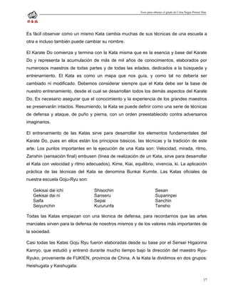 Tesis para obtener el grado de Cinta Negra Primer Dan




Es fácil observar como un mismo Kata cambia muchas de sus técnicas de una escuela a
otra e incluso también puede cambiar su nombre.

El Karate Do comienza y termina con la Kata misma que es la esencia y base del Karate
Do y representa la acumulación de más de mil años de conocimientos, elaborados por
numerosos maestros de todas partes y de todas las edades, dedicados a la búsqueda y
entrenamiento. El Kata es como un mapa que nos guía, y como tal no debería ser
cambiado ni modificado. Debemos considerar siempre que el Kata debe ser la base de
nuestro entrenamiento, desde el cual se desarrollan todos los demás aspectos del Karate
Do. Es necesario asegurar que el conocimiento y la experiencia de los grandes maestros
se preservarán intactos. Resumiendo, la Kata se puede definir como una serie de técnicas
de defensa y ataque, de puño y pierna, con un orden preestablecido contra adversarios
imaginarios.

El entrenamiento de las Katas sirve para desarrollar los elementos fundamentales del
Karate Do, pues en ellos están los principios básicos, las técnicas y la tradición de este
arte. Los puntos importantes en la ejecución de una Kata son: Velocidad, mirada, ritmo,
Zanshin (sensación final) embusen (línea de realización de un Kata, sirve para desarrollar
el Kata con velocidad y ritmo adecuados), Kime, Kiai, equilibrio, vivencia, ki. La aplicación
práctica de las técnicas del Kata se denomina Bunkai Kumite. Las Katas oficiales de
nuestra escuela Goju-Ryu son:

   Gekisai dai ichi               Shisochin                          Sesan
   Gekisai dai ni                 Sanseru                            Suparinpei
   Saifa                          Sepai                              Sanchin
   Seiyunchin                     Kururunfa                          Tensho

Todas las Katas empiezan con una técnica de defensa, para recordarnos que las artes
marciales sirven para la defensa de nosotros mismos y de los valores más importantes de
la sociedad.

Casi todas las Katas Goju Ryu fueron elaboradas desde su base por el Sensei Higaonna
Kanryo, que estudió y entrenó durante mucho tiempo bajo la dirección del maestro Ryu-
Ryuko, proveniente de FUKIEN, provincia de China. A la Kata la dividimos en dos grupos:
Heishugata y Kaishugata:


                                                                                                            17
 