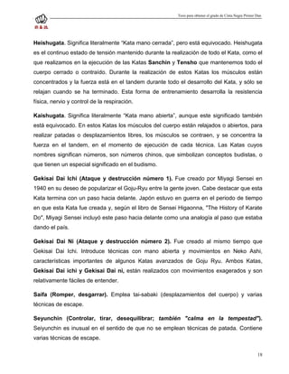 Tesis para obtener el grado de Cinta Negra Primer Dan




Heishugata. Significa literalmente “Kata mano cerrada”, pero está equivocado. Heishugata
es el continuo estado de tensión mantenido durante la realización de todo el Kata, como el
que realizamos en la ejecución de las Katas Sanchin y Tensho que mantenemos todo el
cuerpo cerrado o contraído. Durante la realización de estos Katas los músculos están
concentrados y la fuerza está en el tandem durante todo el desarrollo del Kata, y sólo se
relajan cuando se ha terminado. Esta forma de entrenamiento desarrolla la resistencia
física, nervio y control de la respiración.

Kaishugata. Significa literalmente “Kata mano abierta”, aunque este significado también
está equivocado. En estos Katas los músculos del cuerpo están relajados o abiertos, para
realizar patadas o desplazamientos libres, los músculos se contraen, y se concentra la
fuerza en el tandem, en el momento de ejecución de cada técnica. Las Katas cuyos
nombres significan números, son números chinos, que simbolizan conceptos budistas, o
que tienen un especial significado en el budismo.

Gekisai Dai Ichi (Ataque y destrucción número 1). Fue creado por Miyagi Sensei en
1940 en su deseo de popularizar el Goju-Ryu entre la gente joven. Cabe destacar que esta
Kata termina con un paso hacia delante. Japón estuvo en guerra en el periodo de tiempo
en que esta Kata fue creada y, según el libro de Sensei Higaonna, "The History of Karate
Do", Miyagi Sensei incluyó este paso hacia delante como una analogía al paso que estaba
dando el país.

Gekisai Dai Ni (Ataque y destrucción número 2). Fue creado al mismo tiempo que
Gekisai Dai Ichi. Introduce técnicas con mano abierta y movimientos en Neko Ashi,
características importantes de algunos Katas avanzados de Goju Ryu. Ambos Katas,
Gekisai Dai ichi y Gekisai Dai ni, están realizados con movimientos exagerados y son
relativamente fáciles de entender.

Saifa (Romper, desgarrar). Emplea tai-sabaki (desplazamientos del cuerpo) y varias
técnicas de escape.

Seyunchin (Controlar, tirar, desequilibrar; también "calma en la tempestad").
Seiyunchin es inusual en el sentido de que no se emplean técnicas de patada. Contiene
varias técnicas de escape.

                                                                                                          18
 