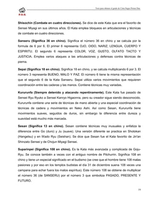 Tesis para obtener el grado de Cinta Negra Primer Dan




Shisochin (Combate en cuatro direcciones). Se dice de este Kata que era el favorito de
Sensei Miyagi en sus últimos años. El Kata emplea bloqueos en articulaciones y técnicas
de combate en cuatro direcciones.

Sanseru (Significa 36 en chino). Significa el número 36 en chino y se calcula por la
formula de 6 por 6. El primer 6 representa OJO, OIDO, NARIZ, LENGUA, CUERPO Y
ESPIRITU. El segundo 6 representa COLOR, VOZ, GUSTO, OLFATO TACTO Y
JUSTICIA. Emplea varios ataques a las articulaciones y defensas contra técnicas de
pierna.

Sepai (Significa 18 en chino). Significa 18 en chino, y se calcula multiplicando 6 por 3. El
número 3 representa BUENO, MALO Y PAZ. El número 6 tiene la misma representación
que el segundo 6 de la Kata Sanseru. Sepai utiliza varios movimientos que requieren
coordinación entre las caderas y las manos. Contiene técnicas muy variadas.

Kururunfa (Siempre detenido y atacando repentinamente). Este Kata fue pasado de
Sensei Ryu Ryuko a Sensei Kanryo Higaonna, pero su creador sigue siendo desconocido.
Kururunfa contiene una serie de técnicas de mano abierta y una especial coordinación de
técnicas de cadera y movimientos en Neko Ashi. Así como Sesan, Kururunfa tiene
movimientos suaves, seguidos de duros, sin embargo la diferencia entre dureza y
suavidad está mucho más marcada.

Sesan (Significa 13 en chino). Sesan contiene técnicas muy inusuales y enfatiza la
diferencia entre Go (duro) y Ju (suave). Una versión diferente se practica en Shotokan
(Hangetsu) y en Wado Ryu (Seishan). Se dice que Sesan fue el Kata favorito de Jin'an
Shinzato Sensei y de Chojun Miyagi Sensei.

Suparinpei (Significa 108 en chino). Es la Kata más avanzada y complicada de Goju-
Ryu. Se conoce también a veces con el antiguo nombre de Pitchurrin. Significa 108 en
chino y tiene un especial significado en el budismo (se cree que el hombre tiene 108 malas
pasiones y por eso en los templos budistas el día 31 de diciembre suena 108 veces una
campana para echar fuera los malos espíritus). Este número 108 se obtiene de multiplicar
el número 36 (de SANSERU) por el número 3 que simboliza PASADO, PRESENTE Y
FUTURO.

                                                                                                            19
 