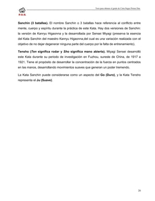 Tesis para obtener el grado de Cinta Negra Primer Dan




Sanchin (3 batallas). El nombre Sanchin o 3 batallas hace referencia al conflicto entre
mente, cuerpo y espíritu durante la práctica de este Kata. Hay dos versiones de Sanchin:
la versión de Kanryu Higaonna y la desarrollada por Sensei Miyagi (preserva la esencia
del Kata Sanchin del maestro Kanryu Higaonna,del cual es una variación realizada con el
objetivo de no dejar degenerar ninguna parte del cuerpo por la falta de entrenamiento).

Tensho (Ten significa rodar y Sho significa mano abierta). Miyagi Sensei desarrolló
este Kata durante su periodo de investigación en Fuzhou, sureste de China, de 1917 a
1921. Tiene el propósito de desarrollar la concentración de la fuerza en puntos centrados
en las manos, desarrollando movimientos suaves que generan un poder tremendo.

La Kata Sanchin puede considerarse como un aspecto del Go (Duro), y la Kata Tensho
representa el Ju (Suave).




                                                                                                           20
 