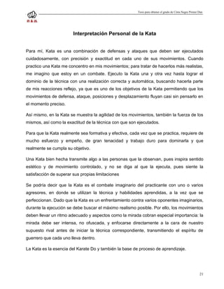 Tesis para obtener el grado de Cinta Negra Primer Dan




                        Interpretación Personal de la Kata


Para mí, Kata es una combinación de defensas y ataques que deben ser ejecutados
cuidadosamente, con precisión y exactitud en cada uno de sus movimientos. Cuando
practico una Kata me concentro en mis movimientos; para tratar de hacerlos más realistas,
me imagino que estoy en un combate. Ejecuto la Kata una y otra vez hasta lograr el
dominio de la técnica con una realización correcta y automática, buscando hacerla parte
de mis reacciones reflejo, ya que es uno de los objetivos de la Kata permitiendo que los
movimientos de defensa, ataque, posiciones y desplazamiento fluyan casi sin pensarlo en
el momento preciso.

Así mismo, en la Kata se muestra la agilidad de los movimientos, también la fuerza de los
mismos, así como la exactitud de la técnica con que son ejecutados.

Para que la Kata realmente sea formativa y efectiva, cada vez que se practica, requiere de
mucho esfuerzo y empeño, de gran tenacidad y trabajo duro para dominarla y que
realmente se cumpla su objetivo.

Una Kata bien hecha transmite algo a las personas que la observan, pues inspira sentido
estético y de movimiento controlado, y no se diga al que la ejecuta, pues siente la
satisfacción de superar sus propias limitaciones

Se podría decir que la Kata es el combate imaginario del practicante con uno o varios
agresores, en donde se utilizan la técnica y habilidades aprendidas, a la vez que se
perfeccionan. Dado que la Kata es un enfrentamiento contra varios oponentes imaginarios,
durante la ejecución se debe buscar el máximo realismo posible. Por ello, los movimientos
deben llevar un ritmo adecuado y aspectos como la mirada cobran especial importancia: la
mirada debe ser intensa, no ofuscada, y enfocarse directamente a la cara de nuestro
supuesto rival antes de iniciar la técnica correspondiente, transmitiendo el espíritu de
guerrero que cada uno lleva dentro.

La Kata es la esencia del Karate Do y también la base de proceso de aprendizaje.




                                                                                                          21
 