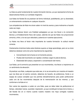 Tesis para obtener el grado de Cinta Negra Primer Dan




La Kata es parte fundamental de nuestra formación técnica, ya que representa la forma de
desenvolverse frente a un combate imaginario.

Las Katas de Karate Do se practican de forma individual, posibilitando, por su diversidad,
un entrenamiento constante en cualquier situación.

Las competencias de Kata me sirven saber mi nivel de avance y para motivarme a hacerlo
cada vez mejor.

Las Katas básicas tienen una finalidad pedagógica ya que nos llevan a la corrección
técnica y al fortalecimiento físico del cuerpo, además de que las Katas nos proporcionan
armonía y ritmo, a la vez que velocidad y potencia en nuestras ejecuciones.

La Katas nos lleva al factor más importante de nuestra formación: la actitud mental
correcta.

Ciertamente el dominar todos estos factores supone un largo aprendizaje, pero en su inicio
debemos destacar como de suma importancia los siguientes:

           Concentración de la fuerza en el momento preciso.
           Fluidez del movimiento con rapidez o lentitud, según lo pida la técnica.
           Elasticidad del cuerpo y expansión o concentración del mismo.

Las Katas, por la armonía que presentan en sus movimientos, nos llevan a inspirarnos en
un sentimiento de elevación.

Al practicar una Kata, cualquiera que esta sea, si no se encuentra con nosotros el maestro
que nos lleve por el camino correcto, debemos de hacerlo, de preferencia, frente a un
espejo de cuerpo completo que nos permita retroalimentarnos para poder perfeccionar
cada uno de los movimientos después de la memorización de los mismos, y que
conforman a la Kata en sí.

Son varios los aspectos a cuidar en una Kata, pues se debe tratar de perfeccionar el
tiempo, velocidad, fuerza, suavidad, respiración, ya que constituyen la base de la misma, y
del Karate Do en sí mismo cuando nuestro maestro nos haya corregido nuestros
movimientos.


                                                                                                              22
 