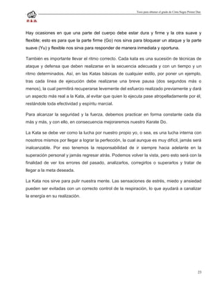 Tesis para obtener el grado de Cinta Negra Primer Dan




Hay ocasiones en que una parte del cuerpo debe estar dura y firme y la otra suave y
flexible; esto es para que la parte firme (Go) nos sirva para bloquear un ataque y la parte
suave (Yu) y flexible nos sirva para responder de manera inmediata y oportuna.

También es importante llevar el ritmo correcto. Cada kata es una sucesión de técnicas de
ataque y defensa que deben realizarse en la secuencia adecuada y con un tiempo y un
ritmo determinados. Así, en las Katas básicas de cualquier estilo, por poner un ejemplo,
tras cada línea de ejecución debe realizarse una breve pausa (dos segundos más o
menos), la cual permitirá recuperarse levemente del esfuerzo realizado previamente y dará
un aspecto más real a la Kata, al evitar que quien lo ejecuta pase atropelladamente por él,
restándole toda efectividad y espíritu marcial.

Para alcanzar la seguridad y la fuerza, debemos practicar en forma constante cada día
más y más, y con ello, en consecuencia mejoraremos nuestro Karate Do.

La Kata se debe ver como la lucha por nuestro propio yo, o sea, es una lucha interna con
nosotros mismos por llegar a lograr la perfección, la cual aunque es muy difícil, jamás será
inalcanzable. Por eso tenemos la responsabilidad de ir siempre hacia adelante en la
superación personal y jamás regresar atrás. Podemos volver la vista, pero esto será con la
finalidad de ver los errores del pasado, analizarlos, corregirlos o superarlos y tratar de
llegar a la meta deseada.

La Kata nos sirve para pulir nuestra mente. Las sensaciones de estrés, miedo y ansiedad
pueden ser evitadas con un correcto control de la respiración, lo que ayudará a canalizar
la energía en su realización.




                                                                                                            23
 