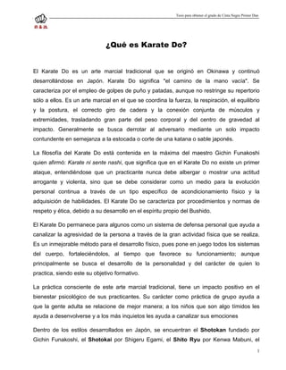 Tesis para obtener el grado de Cinta Negra Primer Dan




                              ¿Qué es Karate Do?


El Karate Do es un arte marcial tradicional que se originó en Okinawa y continuó
desarrollándose en Japón. Karate Do significa "el camino de la mano vacía". Se
caracteriza por el empleo de golpes de puño y patadas, aunque no restringe su repertorio
sólo a ellos. Es un arte marcial en el que se coordina la fuerza, la respiración, el equilibrio
y la postura, el correcto giro de cadera y la conexión conjunta de músculos y
extremidades, trasladando gran parte del peso corporal y del centro de gravedad al
impacto. Generalmente se busca derrotar al adversario mediante un solo impacto
contundente en semejanza a la estocada o corte de una katana o sable japonés.

La filosofía del Karate Do está contenida en la máxima del maestro Gichin Funakoshi
quien afirmó: Karate ni sente nashi, que significa que en el Karate Do no existe un primer
ataque, entendiéndose que un practicante nunca debe albergar o mostrar una actitud
arrogante y violenta, sino que se debe considerar como un medio para la evolución
personal continua a través de un tipo específico de acondicionamiento físico y la
adquisición de habilidades. El Karate Do se caracteriza por procedimientos y normas de
respeto y ética, debido a su desarrollo en el espíritu propio del Bushido.

El Karate Do permanece para algunos como un sistema de defensa personal que ayuda a
canalizar la agresividad de la persona a través de la gran actividad física que se realiza.
Es un inmejorable método para el desarrollo físico, pues pone en juego todos los sistemas
del cuerpo, fortaleciéndolos, al tiempo que favorece su funcionamiento; aunque
principalmente se busca el desarrollo de la personalidad y del carácter de quien lo
practica, siendo este su objetivo formativo.

La práctica consciente de este arte marcial tradicional, tiene un impacto positivo en el
bienestar psicológico de sus practicantes. Su carácter como práctica de grupo ayuda a
que la gente adulta se relacione de mejor manera; a los niños que son algo tímidos les
ayuda a desenvolverse y a los más inquietos les ayuda a canalizar sus emociones

Dentro de los estilos desarrollados en Japón, se encuentran el Shotokan fundado por
Gichin Funakoshi, el Shotokai por Shigeru Egami, el Shito Ryu por Kenwa Mabuni, el
                                                                                                               1
 
