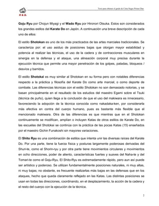 Tesis para obtener el grado de Cinta Negra Primer Dan




Goju Ryu por Chojun Miyagi y el Wado Ryu por Hironori Otsuka. Estos son considerados
los grandes estilos del Karate Do en Japón. A continuación una breve descripción de cada
uno de ellos:

El estilo Shotokan es uno de los más practicados de las artes marciales tradicionales. Se
caracteriza por: el uso asiduo de posiciones bajas que otorgan mayor estabilidad y
potencia al realizar las técnicas, el uso de la cadera y de contracciones musculares en
sinergia en la defensa y el ataque, una alineación corporal muy precisa durante la
ejecución técnica que permite una mayor penetración de los golpes, patadas, bloqueos /
desvíos y barridos.

El estilo Shotokai es muy similar al Shotokan en su forma pero con notables diferencias
respecto a la práctica y filosofía del Karate Do como arte marcial, o como deporte de
combate. Las diferencias técnicas con el estilo Shotokan no son demasiado notorias, y se
basan principalmente en el resultado de los estudios del maestro Egami sobre el Tsuki
(técnica de puño), quien llega a la conclusión de que el uso del makiwara es innecesario,
favoreciendo la adopción de la técnica conocida como nakadaka-ken, por considerarla
más efectiva en contra del cuerpo humano, pues es bastante más flexible que el
mencionado makiwara. Otra de las diferencias es que mientras que en el Shotokan
continuamente se modifican, amplían o incluyen Katas de otros estilos de Karate Do, en
las escuelas del Shotokai se continúa con la práctica de las pocas Katas (15) enseñados
por el maestro Gichin Funakoshi sin mayores variaciones.

El Shito Ryu es una combinación de estilos que intenta unir las diversas raíces del Karate
Do. Por una parte, tiene la fuerza física y posturas largamente poderosas derivadas del
Shuri-te, como el Shorin-ryu y por otra parte tiene movimientos circulares y movimientos
en ocho direcciones, poder de aliento, características fuertes y suaves del Naha-te y del
Tomari-te como el Goju-Ryu. El Shito-Ryu es extremadamente rápido, pero aun así puede
ser artístico y poderoso. Se utilizan fundamentalmente posiciones naturales, ni muy altas,
ni muy bajas; no obstante, es frecuente realizarlas más bajas en las defensas que en los
ataques, hecho que queda claramente reflejado en las Katas. Las distintas posiciones se
usan en todas las direcciones, coordinando, en el desplazamiento, la acción de la cadera y
el resto del cuerpo con la ejecución de la técnica.

                                                                                                            2
 