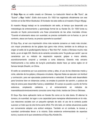 Tesis para obtener el grado de Cinta Negra Primer Dan




El Goju Ryu es un estilo creado en Okinawa. La traducción literal es Go "Duro", Ju
"Suave" y Ryu "estilo"; Estilo duro-suave. En 1933 fue registrado oficialmente con ese
nombre en la Dai Nihon Butokukai. El fundador de este estilo es el maestro Chojun Miyagi.

El maestro Miyagi trabajó en la consolidación del estilo, al tiempo que desarrolló una
metodología de entrenamiento y aprendizaje formal de su Karate Do. En 1930 funda su
escuela en Kyoto pronunciando una frase proveniente de las artes marciales chinas:
"Cuando el adversario ataca con suavidad, es preciso combatirlo con la fuerza; si, por el
contrario, ataca con fuerza, es preciso oponerle la suavidad".

El Goju Ryu, al ser una importación china más reciente conserva un matiz más circular,
con mayor prevalencia de los golpes tipo garra más chinos, también se le atribuye su
origen al estilo de la grulla/cigüeña blanca o "Bai Hok Pai", traído a Okinawa mucho más
tarde, ya en el siglo XIX. Dentro de la variante conocida como "la grulla que canta", que se
caracteriza   por   su   método   de   respiración   especial,     golpes         a    mano         abierta,
acondicionamiento corporal y combate a corta distancia. Estando más cercano
históricamente a los estilos de kung-fu practicados desde hace ya varios siglos en el
famoso templo Shaolín, en China.

El estilo se caracteriza por sus posiciones cortas y altas, el uso de las distancias media y
corta, además de los golpes y bloqueos circulares. Algunas Katas se ejecutan con lentitud
y contracción, para ser ejecutadas posteriormente a velocidad. El estilo está desarrollado
para funcionar bien en distancias cortas, se emplea la posición de sanchin, o postura de
reloj de arena para desarrollar fuerza y estabilidad. El cuerpo es puesto a punto de forma
extensiva,    empleando      calistenia,   y    el   entrenamiento             en        métodos            de
insensibilización/endurecimiento conocido como Hojo Undo, traídos de China a Okinawa.

El Goyu Ryu tiene aplicación tanto en Karate Do como en la vida diaria. El alternar la
dureza y la suavidad, da lugar a una capacidad para manejarse efectivamente en la vida.
Las relaciones sociales son un pequeño ejemplo de esto: el uso de la cortesía puede
suavizar un trato que de otra forma sería difícil. Por otro lado, en ciertas situaciones puede
ser conveniente adoptar una actitud enérgica. También en el combate, la dureza y
suavidad combinadas llevan a la victoria. Esta existencia entremezclada de aspectos
duros y suaves es lo que caracteriza al Goyu-Ryu Karate Do.
                                                                                                               3
 