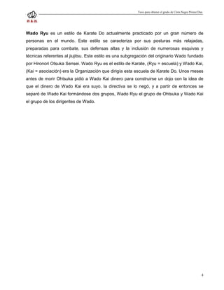 Tesis para obtener el grado de Cinta Negra Primer Dan




Wado Ryu es un estilo de Karate Do actualmente practicado por un gran número de
personas en el mundo. Este estilo se caracteriza por sus posturas más relajadas,
preparadas para combate, sus defensas altas y la inclusión de numerosas esquivas y
técnicas referentes al jiujitsu. Este estilo es una subgregación del originario Wado fundado
por Hironori Otsuka Sensei. Wado Ryu es el estilo de Karate, (Ryu = escuela) y Wado Kai,
(Kai = asociación) era la Organización que dirigía esta escuela de Karate Do. Unos meses
antes de morir Ohtsuka pidió a Wado Kai dinero para construirse un dojo con la idea de
que el dinero de Wado Kai era suyo, la directiva se lo negó, y a partir de entonces se
separó de Wado Kai formándose dos grupos, Wado Ryu el grupo de Ohtsuka y Wado Kai
el grupo de los dirigentes de Wado.




                                                                                                              4
 