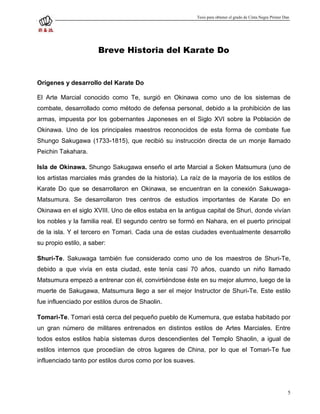 Tesis para obtener el grado de Cinta Negra Primer Dan




                       Breve Historia del Karate Do


Orígenes y desarrollo del Karate Do

El Arte Marcial conocido como Te, surgió en Okinawa como uno de los sistemas de
combate, desarrollado como método de defensa personal, debido a la prohibición de las
armas, impuesta por los gobernantes Japoneses en el Siglo XVI sobre la Población de
Okinawa. Uno de los principales maestros reconocidos de esta forma de combate fue
Shungo Sakugawa (1733-1815), que recibió su instrucción directa de un monje llamado
Peichin Takahara.

Isla de Okinawa. Shungo Sakugawa enseño el arte Marcial a Soken Matsumura (uno de
los artistas marciales más grandes de la historia). La raíz de la mayoría de los estilos de
Karate Do que se desarrollaron en Okinawa, se encuentran en la conexión Sakuwaga-
Matsumura. Se desarrollaron tres centros de estudios importantes de Karate Do en
Okinawa en el siglo XVIII. Uno de ellos estaba en la antigua capital de Shuri, donde vivían
los nobles y la familia real. El segundo centro se formó en Nahara, en el puerto principal
de la isla. Y el tercero en Tomari. Cada una de estas ciudades eventualmente desarrollo
su propio estilo, a saber:

Shuri-Te. Sakuwaga también fue considerado como uno de los maestros de Shuri-Te,
debido a que vivía en esta ciudad, este tenía casi 70 años, cuando un niño llamado
Matsumura empezó a entrenar con él, convirtiéndose éste en su mejor alumno, luego de la
muerte de Sakugawa, Matsumura llego a ser el mejor Instructor de Shuri-Te. Este estilo
fue influenciado por estilos duros de Shaolin.

Tomari-Te. Tomari está cerca del pequeño pueblo de Kumemura, que estaba habitado por
un gran número de militares entrenados en distintos estilos de Artes Marciales. Entre
todos estos estilos había sistemas duros descendientes del Templo Shaolin, a igual de
estilos internos que procedían de otros lugares de China, por lo que el Tomari-Te fue
influenciado tanto por estilos duros como por los suaves.




                                                                                                                5
 