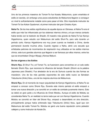 Tesis para obtener el grado de Cinta Negra Primer Dan




Uno de los primeros maestros de Tomari-Te fue Kosaku Matsumora, quien enseñaba el
estilo en secreto, sin embargo unos pocos estudiantes de Matsumora llegaron a conseguir
un nivel lo suficientemente notable como para pasar el Arte. Otro importante instructor de
Tomari-Te fue Kokan Oyadomari, el primer instructor del gran Chotoku Kyan.

Naha-Te. De los tres estilos significativos de aquella época en Okinawa, el Naha-Te era el
estilo que más fue influenciado por los sistemas internos chinos y el que menos contacto
había tenido con la tradición de Shaolin. El maestro más grande de Naha-Te fue Kanryo
Higashionna, quien estudio con Matsumura del estilo Shuri-Te, pero solo durante un
periodo corto. Kanryo Higashionna era muy joven cuando se trasladó a China, donde
permaneció durante muchos años. Cuando regreso a Naha, abrió una escuela que
enfatizaba patrones de movimientos de respiración muy utilizados en los estilos internos
chinos, este tuvo grandes alumnos que llegaron a ser famosos por ellos mismos, entre los
que se encontraban Chojun Miyagi y Kenwa Mabuni.

De los orígenes a los Estilos

Shorin Ryu. El Shuri Te y el Tomari Te, se fusionaron para convertirse en un solo estilo
llamado Shorin Ryu, que reconoce la influencia del templo Shaolin (Shorin es la palabra
Japonesa para Shaolin). Fue alrededor de la era de Sumura cuando las dos formas se
mezclaron. Uno de los más grandes exponentes de este estilo nuevo se llamaban
Yatsutsume (Anko) Itosu, uno de los mejores alumnos de Matsumura.

Shorei Ryu. En el momento de mayor popularidad de Kanryo Higashionna, el Naha-Te se
empezó a conocer como Shorei Ryu. Durante este mismo periodo el estilo empezó a
tomar una nueva dirección y se convirtió en un estilo de combate puramente interno. Esto
se debió en gran parte a la influencia de Choki Motobu. Aunque el estilo de Motobu se
consideraba Naha Te, en realidad no tenía nada que ver con Kanryo Higashionna. Cuando
Motobu se convirtió en líder del Shorei Ryu, empezó a desarrollarlo en otra dirección,
principalmente porque había entrenado bajo Yatsutsume (Anko) Itosu, igual que con
Matsumura del estilo Tomari-Te. Motobu se ganó una buena reputación como peleador
callejero y como Instructor de Karate Do.




                                                                                                            6
 