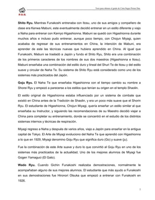 Tesis para obtener el grado de Cinta Negra Primer Dan




Shito Ryu. Mientras Funakoshi entrenaba con Itosu, uno de sus amigos y compañero de
clase era Kenwa Mabuni, este eventualmente decidió entrenar en un estilo diferente y viajo
a Naha para entrenar con Kanryo Higashionna. Mabuni se quedó con Higashionna durante
muchos años e incluso pudo entrenar, aunque poco tiempo, con Chojun Miyagi, quien
acababa de regresar de sus entrenamientos en China, la intención de Mabuni, era
aprender de este las técnicas nuevas que hubiera aprendido en China. Al igual que
Funakoshi, Mabuni se trasladó a Japón y fundo el Shito Ryu, Shito era una combinación
de los primeros caracteres de los nombres de sus dos maestros (Higashionna e Itosu).
Mabuni enseñaba una combinación del estilo duro y lineal del Shuri Te de Itosu y del estilo
suave y circular de Naha Te. Su sistema de Shito Ryu está considerado como uno de los
sistemas más practicados del Japón.

Goju Ryu. El Naha Te que enseñaba Higashionna con el tiempo cambio su nombre a
Shorei Ryu y empezó a parecerse a los estilos que tenían su origen en el templo Shaolin.

El estilo original de Higashionna estaba influenciado por un sistema de combate que
existió en China antes de la Tradición de Shaolin, y era un poco más suave que el Shorin
Ryu. El estudiante de Higashionna, Chojun Miyagi, quería enseñar un estilo similar al que
enseñaba su Instructor, y siguiendo las recomendaciones de su Maestro decidió viajar a
China para completar su entrenamiento, donde se concentró en el estudio de los distintos
sistemas internos y técnicas de respiración.

Miyagi regreso a Naha y después de varios años, viajo a Japón para enseñar en la antigua
capital de Tokyo. El Arte de Miyagi evoluciono del Naha Te que aprendió con Higashionna
a lo que en 1929, Miyagi denomino Goju Ryu que significa duro (Go) y suave (ju).

Fue la combinación de este Arte suave y duro lo que convirtió al Goju Ryu en uno de los
sistemas más practicados de la actualidad. Uno de los mejores alumnos de Miyagi fue
Gogen Yamaguci (El Gato).

Wado Ryu. Cuando Gichin Funakoshi realizaba demostraciones, normalmente le
acompañaban alguno de sus mejores alumnos. El estudiante que más ayudo a Funakoshi
en sus demostraciones fue Hironori Otsuka que empezó a entrenar con Funakoshi en
1926.

                                                                                                             7
 