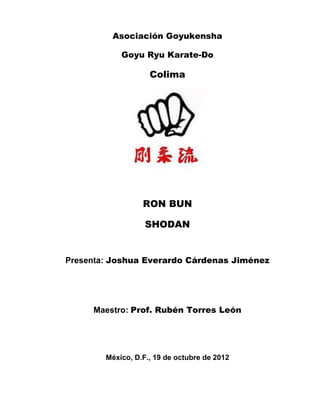 Asociación Goyukensha

            Goyu Ryu Karate-Do

                    Colima




                  RON BUN

                   SHODAN


Presenta: Joshua Everardo Cárdenas Jiménez




     Maestro: Prof. Rubén Torres León




        México, D.F., 19 de octubre de 2012
 