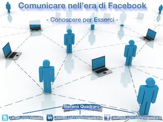 Comunicare nell’era di Facebook
                      - Conoscere per Esserci -




                             Stefano Quadraro

Twitter.com/stequad     Linkedin.com/stefanoquadraro   Facebook.com/stefanoquadraro
 