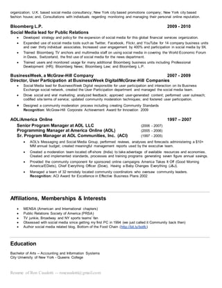 Resume of Ron Casalotti -- roncasalotti@gmail.com
organization; U.K. based social media consultancy; New York city based promotions company; New York city based
fashion house; and, Consultations with individuals regarding monitoring and managing their personal online reputation.
Bloomberg L.P. 2009 - 2010
Social Media lead for Public Relations
 Developed strategy and policy for the expansion of social media for this global financial services organization.
 Expanded use of social media tools such as Twitter, Facebook, Flickr, and YouTube for 14 company business units
and over thirty individual associates. Increased user engagement by 400% and participation in social media by 9X.
 Trained Bloomberg TV anchors and multimedia staff on using social media in covering the World Economic Forum
in Davos, Switzerland, the first use of social media for the news department.
 Trained users and monitored usage for many additional Bloomberg business units including Professional
Development (HR); Bloomberg News; Bloomberg Law; and Bloomberg L.P.
BusinessWeek, a McGraw-Hill Company 2007 - 2009
Director, User Participation at BusinessWeek Digital/McGraw-Hill Companies
 Social Media lead for BusinessWeek Digital responsible for user participation and interaction on its Business
Exchange social network, created the User Participation department and managed the social media team.
 Drove social and viral marketing; analyzed feedback; approved user-generated content; performed user outreach;
codified site terms of service; updated community moderation techniques; and fostered user participation.
 Designed a community moderation process including creating Community Standards
Recognition: McGraw-Hill Corporate Achievement Award for Innovation 2009
AOL/America Online 1997 – 2007
Senior Program Manager at AOL LLC (2006 - 2007)
Programming Manager at America Online (AOL) (2005 - 2006)
Sr. Program Manager at AOL Communities, Inc. (ACI) (1997 - 2005)
 AOL's Messaging and Social Media Group, performed reviews, analyses and forecasts administering a $10+
MM annual budget; created meaningful management reports used by the executive team.
 Created a moderation team located off-shore (India) to take advantage of available resources and economies.
Created and implemented standards, processes and training programs generating seven figure annual savings.
 Provided the community component for sponsored online campaigns America Takes It Off (Good Morning
America/EDiets), Chief Everything Officer (Dove), Having a Baby Changes Everything (J&J).
 Managed a team of 32 remotely located community coordinators who oversaw community leaders.
Recognition: ACI Award for Excellence in Effective Business Plans 2002
Affiliations, Memberships & Interests
 MENSA (American and International chapters)
 Public Relations Society of America (PRSA)
 TV junkie, Broadway and NY sports teams’ fan
 Obsessed with social media since getting my first PC in 1994 (we just called it Community back then)
 Author social media related blog, Bottom of the Food Chain (http://bit.ly/botfc)
Education
Bachelor of Arts -- Accounting and Information Systems
City University of New York - Queens College
 