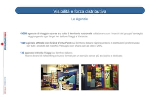 Visibilità e forza distributiva
                                                Le Agenzie



• 9000 agenzie di viaggio sparse su tutto il territorio nazionale collaborano con i marchi del gruppo Ventaglio
______raggiungendo ogni target nel settore Viaggi e Vacanze.

• 500 agenzie affiliate con brand Venta Point sul territorio italiano rappresentano il distributore preferenziale
      per tutti i prodotti del marchio Ventaglio con share pari ad oltre il 20%.

• 30 agenzie InVenta Viaggi sul territrio italiano.
     Nuovo brand di networking e nuovo format per un servizio ancor più esclusivo e dedicato.
 