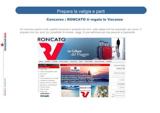 Prepara la valigia e parti
                         Concorso : RONCATO ti regala le Vacanze

Un concorso aperto a tutti, spedisci la prova d’ acquisto che trovi sulla valigia che hai acquistato, piu’ prove d’
acquisto invii’ piu’ avra’ piu’ possibilita’ di vincere viaggi di una settimana per due persone a Capoverde
 