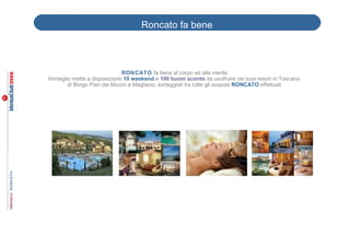 Roncato fa bene



                              RON CATO fa bene al corpo ed alla mente
Ventaglio mette a disposizione 10 weekend e 100 buoni sconto da usufruire nei suoi resort in Toscana
        di Borgo Pian dei Mucini e Magliano, sorteggiati tra tutte gli acquisti RONCATO effettuati
 