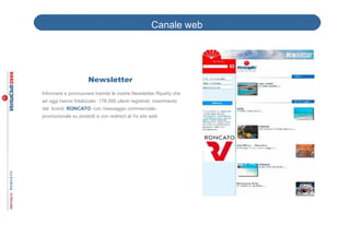 Canale web




                     Newsletter
Informare e promuovere tramite le nostre Newsletter Riparty che
ad oggi hanno fidelizzato 178.000 utenti registrati, inserimento
del brand RONCATO con messaggio commerciale-
promozionale su prodotti e con redirect al Vs sito web
 