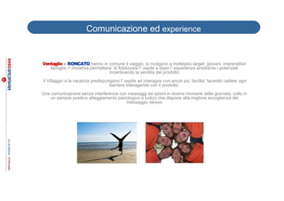 Comunicazione ed experience


Ventaglio e RONCATO hanno in comune il viaggio, si rivolgono a molteplici target: giovani, imprenditori
   famiglie, l’ iniziativa permettera’ di fidelizzare l’ ospite e dopo l’ esperienza ampliarne i potenziali
                                    incentivando la vendita del prodotto
il Villaggio e la vacanza predispongono l’ ospite ad interagire con ancor piu’ facilita’ facendo cadere ogni
                                   barriera interagendo con il prodotto
Una comunicazione senza interferenze con messaggi ed azioni in diversi momenti della giornata, colto in
    un sempre positivo atteggiamento psicologico e ludico che dispone alla migliore accoglienza del
                                         messaggio stesso
 