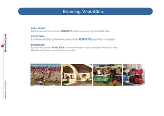 Branding VentaClub


AREE SPORT
Brandizzazione con striscioni RONCATO nelle zone sport dei VentaClub Italia

RECEPTION
Espositore da banco contenente promozionale RONCATO posizionato in reception

BOUTIQUES
Esposizione prodotti RONCATO in corner dedicato in ogni boutiques VentaClub Italia
Materiali informativo prodotti e punti vendita
 