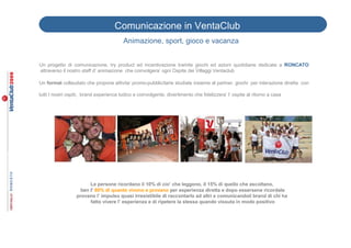 Comunicazione in VentaClub
                                         Animazione, sport, gioco e vacanza

                                                                   ,
Un progetto di comunicazione, try product ed incentivazione tramite giochi ed azioni quotidiane dedicate a RONCATO
attraverso il nostro staff d’ animazione che coinvolgera’ ogni Ospite dei Villaggi Ventaclub

Un format collaudato che propone attivita’ promo-pubblicitarie studiate insieme al partner, giochi per interazione diretta con

tutti I nostri ospiti, brand experience ludico e coinvolgente, divertimento che fidelizzera’ l’ ospite al ritorno a casa




                        Le persone ricordano il 10% di cio’ che leggono, il 15% di quello che ascoltano,
                    ben l’ 80% di quanto vivono e provano per esperienza diretta e dopo essersene ricordate
                  provano l’ impulso quasi irresistibile di raccontarlo ad altri e comunicandoil brand di chi ha
                        fatto vivere l’ esperienza e di ripetere la stessa quando vissuta in modo positivo
 