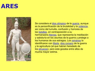ARES
Se considera el dios olímpico de la guerra, aunque
es la personificación de la brutalidad y la violencia,
así como del tumulto, confusión y horrores de
las batallas,​ en contraposición a su
hermanastra Atenea, que representa la meditación
y sabiduría en los asuntos de la guerra y protege a
los humanos de sus estragos. Los romanos lo
identificaron con Marte, dios romano de la guerra
y la agricultura (al que habían heredado de
los etruscos), pero este gozaba entre ellos de
mucha mayor estima.
 