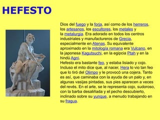HEFESTO
Dios del fuego y la forja, así como de los herreros,
los artesanos, los escultores, los metales y
la metalurgia. Era adorado en todos los centros
industriales y manufactureros de Grecia,
especialmente en Atenas. Su equivalente
aproximado en la mitología romana era Vulcano, en
la japonesa Kagutsuchi, en la egipcia Ptah y en la
hindú Agni.
Hefesto era bastante feo, y estaba lisiado y cojo.
Incluso el mito dice que, al nacer, Hera lo vio tan feo
que lo tiró del Olimpo y le provocó una cojera. Tanto
es así, que caminaba con la ayuda de un palo y, en
algunas vasijas pintadas, sus pies aparecen a veces
del revés. En el arte, se le representa cojo, sudoroso,
con la barba desaliñada y el pecho descubierto,
inclinado sobre su yunque, a menudo trabajando en
su fragua.
 
