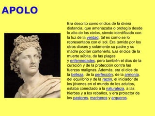 APOLO
Era descrito como el dios de la divina
distancia, que amenazaba o protegía desde
lo alto de los cielos, siendo identificado con
la luz de la verdad, tal es como se lo
representaba con el sol. Era temido por los
otros dioses y solamente su padre y su
madre podían contenerlo. Era el dios de la
muerte súbita, de las plagas
y enfermedades, pero también el dios de la
curación y de la protección contra las
fuerzas malignas. Además, era el dios de
la belleza, de la perfección, de la armonía,
del equilibrio y de la razón, el iniciador de
los jóvenes en el mundo de los adultos,
estaba conectado a la naturaleza, a las
hierbas y a los rebaños, y era protector de
los pastores, marineros y arqueros.
 