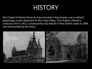 The Chapel of Notre Dame du Haut located in Ronchamp, was a catholic
pilgrimage center dedicated to the Virgin Mary. The Chapel suffered a
voracious fire in 1913, consequently was rebuilt in Neo-Gothic style. In 1944,
was bombarded by the Nazis.
HISTORY
 