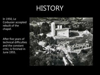 In 1950, Le
Corbusier accepted
rebuilt of the
chapel.
After five years of
technical difficulties
and the constant
critic, is finished in
June 1955.
HISTORY
 