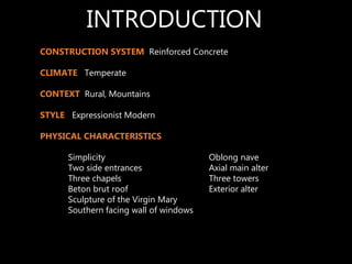 CONSTRUCTION SYSTEM Reinforced Concrete
CLIMATE Temperate
CONTEXT Rural, Mountains
STYLE Expressionist Modern
PHYSICAL CHARACTERISTICS
Simplicity Oblong nave
Two side entrances Axial main alter
Three chapels Three towers
Beton brut roof Exterior alter
Sculpture of the Virgin Mary
Southern facing wall of windows
INTRODUCTION
 