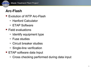 8
Arc-Flash
 Evolution of WTP Arc-Flash
 Hanford Calculator
 ETAP Software
 Field evaluations
 Identify equipment type
 Fuse studies
 Circuit breaker studies
 Single-line verification
 ETAP software data Input
 Cross checking performed during data input
 