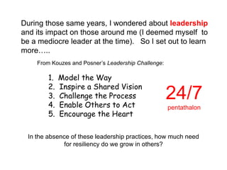 During those same years, I wondered about leadership
and its impact on those around me (I deemed myself to
be a mediocre leader at the time). So I set out to learn
more…..
     From Kouzes and Posner‟s Leadership Challenge:

         1.   Model the Way
         2.   Inspire a Shared Vision
         3.
         4.
              Challenge the Process
              Enable Others to Act
                                                      24/7
                                                      pentathalon
         5.   Encourage the Heart

  In the absence of these leadership practices, how much need
              for resiliency do we grow in others?
 