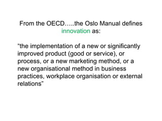 From the OECD…..the Oslo Manual defines
            innovation as:

“the implementation of a new or significantly
improved product (good or service), or
process, or a new marketing method, or a
new organisational method in business
practices, workplace organisation or external
relations”
 