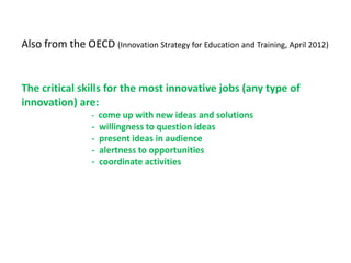 Also from the OECD (Innovation Strategy for Education and Training, April 2012)


The critical skills for the most innovative jobs (any type of
innovation) are:
                  - come up with new ideas and solutions
                  -   willingness to question ideas
                  -   present ideas in audience
                  -   alertness to opportunities
                  -   coordinate activities
 