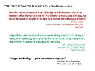 from three innovative Kiwis (KEA World Class New Zealanders)

    Ideas for innovation come from diversity and differences; customer
    interests drive innovation; we’re (NZ) good at product and process, but
    not so focused on quality of people and how to grow through diversity
                                                                   Bridget Liddell
                                       General Partner, Fahrenheit Wellness Fund
                                                                       New York


     Capabilities Kiwis needed for success in “doing business” in China, in
     India, or in other key emerging markets are: opportunity recognition,
     dynamism to change and adapt, and resiliency
                                                          Dr The Hon. Peter Watson
                                                    President & CEO, Dwight Group
                                                                   Washington D.C.



     “Bugger the boxing…….pour the concrete anyway!!”
                                                   Ian Taylor, founding owner
                                                   Animation Research Limited
 