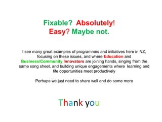 Fixable? Absolutely!
              Easy? Maybe not.

  I see many great examples of programmes and initiatives here in NZ,
          focusing on these issues, and where Education and
 Business/Community Innovators are joining hands, singing from the
same song sheet, and building unique engagements where learning and
                   life opportunities meet productively

        Perhaps we just need to share well and do some more




                    Thank you
 