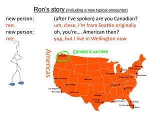 Ron‟s story (including a now typical encounter)
new person:         (after I’ve spoken) are you Canadian?
me:                 um, close, I’m from Seattle originally
new person:         oh, you’re…. American then?
me:                 yup, but I live in Wellington now

                             Canada is up here
 