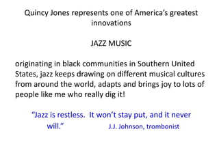 Quincy Jones represents one of America’s greatest
                    innovations

                      JAZZ MUSIC

originating in black communities in Southern United
States, jazz keeps drawing on different musical cultures
from around the world, adapts and brings joy to lots of
people like me who really dig it!

    “Jazz is restless. It won’t stay put, and it never
         will.”             J.J. Johnson, trombonist
 