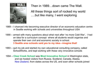 Then in 1989…down came The Wall.
                       All these things sort of rocked my world
                       ….but like many, I went exploring


1989 – I chanced into becoming executive director of an economic education centre
       in Seattle working with schools and universities throughout USA

1990 – armed with many questions about what next after „no more Cold War‟, I had
       an idea for a curriculum concept where all students would organise and
       operate their own civil and economic society in school.
       3 Seattle area schools said yes to my idea—imagine that!

1993 – quit my job and started my own educational consulting company, called
       SchoolWorks, and kept working with these very innovative schools

1994 – Clear Creek School was Most Innovative School in Washington state,
        and we hosted visitors from Russia, Scotland, Canada, Alaska,
        New Zealand, from states across the US, and soon other schools joined
 