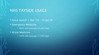 NHS TAYSIDE USAGE
• Since launch 1 Oct ’18 – 22 Jul,19
• Emergency Medicine
• 8504 calls (average 29 calls/day)
• Acute Medicine
• 3479 calls (average 12 calls/day)
 