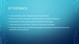 GP FEEDBACK
• It has enabled day case investigations rather than admission
• Advice on potential management, organising prompt outpatient investigations
• Much quicker for GPs to get through to consultants, avoids delays
• Used service once, just recently, and found it very quick and efficient
• Consultant Connect has improved the accessibility to specialists for admission/advice and I
would like to see it continued
 