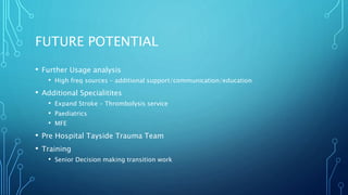 FUTURE POTENTIAL
• Further Usage analysis
• High freq sources – additional support/communication/education
• Additional Specialitites
• Expand Stroke – Thrombolysis service
• Paediatrics
• MFE
• Pre Hospital Tayside Trauma Team
• Training
• Senior Decision making transition work
 