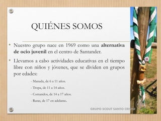 QUIÉNES SOMOS
• Nuestro grupo nace en 1969 como una alternativa
de ocio juvenil en el centro de Santander.
• Llevamos a cabo actividades educativas en el tiempo
libre con niños y jóvenes, que se dividen en grupos
por edades:
- Manada, de 6 a 11 años.
- Tropa, de 11 a 14 años.
- Comandos, de 14 a 17 años.
- Rutas, de 17 en adelante.
GRUPO SCOUT SANTO CRISTO
 