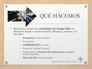 QUÉ HACEMOS
• Realizamos numerosas actividades de tiempo libre en
diferentes lugares: nuestros locales, albergues, parques y al
aire libre.
• Acampadas de fin de semana.
• Excursiones.
• CAMPAMENTO de verano
• Festival de Navidad/Carnaval
• Participación en iniciativas del ayuntamiento: cabalgata,
desfiles, festivales,…
• Operación kilo con la parroquia.
GRUPO SCOUT SANTO CRISTO
 