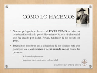 CÓMO LO HACEMOS
• Nuestra pedagogía se basa en el ESCULTISMO, un sistema
de educación utilizado por el Movimiento Scout a nivel mundial
que fue creado por Baden Powell, fundador de los scouts, en
1907.
• Intentamos contribuir en la educación de los jóvenes para que
participen en la construcción de un mundo mejor donde las
personas:
• Se desarrollen plenamente.
• Jueguen un papel constructivo en la sociedad.
GRUPO SCOUT SANTO CRISTO
 