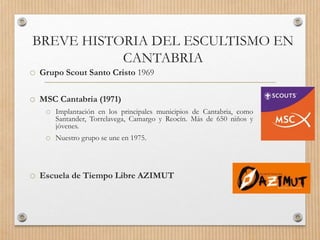 BREVE HISTORIA DEL ESCULTISMO EN
CANTABRIA
o Grupo Scout Santo Cristo 1969
o MSC Cantabria (1971)
o Implantación en los principales municipios de Cantabria, como
Santander, Torrelavega, Camargo y Reocín. Más de 650 niños y
jóvenes.
o Nuestro grupo se une en 1975.
o Escuela de Tiempo Libre AZIMUT
 