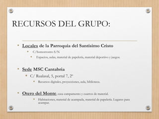 RECURSOS DEL GRUPO:
• Locales de la Parroquia del Santísimo Cristo
 C/Somorrostro S/N
 Espacios, aulas, material de papelería, material deportivo y juegos.
• Sede MSC Cantabria
 C/ Rualasal, 5, portal 7, 2º
 Recursos digitales, proyecciones, aula, biblioteca.
• Otero del Monte, casa campamento y cuartos de material.
 Habitaciones, material de acampada, material de papelería. Lugares para
acampar.
 