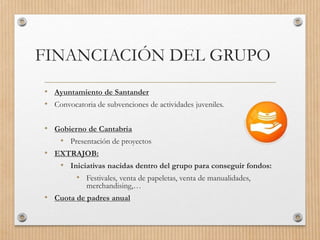 FINANCIACIÓN DEL GRUPO
• Ayuntamiento de Santander
• Convocatoria de subvenciones de actividades juveniles.
• Gobierno de Cantabria
• Presentación de proyectos
• EXTRAJOB:
• Iniciativas nacidas dentro del grupo para conseguir fondos:
• Festivales, venta de papeletas, venta de manualidades,
merchandising,…
• Cuota de padres anual
 