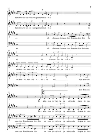 °
¢
°
¢
°
¢
bem me qui ses sees- seal- guém- me di ri- a-
19
bem me qui ses ses- seal- guém- me di ri- a- De
ah don don dondon don don don don don De
ah ah don don dondon don don don don don don
uh
p
uh eeu não de sis- ti- a-
22
sis tees- sa- bus caé- i nú- til- eeu não de sis- ti- a-
sis tees- sa- bus caé- i nú- til- uh don don don
uh don don don
Po rém- com per fei- ta- pa ciên- cia- sigoa te bus-
C25
Po rém- com per fei- ta- pa ciên- cia- si goa- te bus-
don don don don don don don uh com per fei- ta- pa ciên- cia- si goa- te bus-
don don don don don don uh com per fei- ta- pa ciên- cia- si goa- te bus-
&
#### ∑
3 3
&
#### 3 3
&
‹
####
?##
##
&
##
##
3
&
##
## 3 3 3
&
‹
#### 3 3
?##
##
&
##
## 3
&
#### 3
&
‹
##
## 3 3
?####
3 3
œ œ œ œ œ œ œ œ œ œ œ œŒ Œ
œ œ œ œ œ œ œ œ œ œ œ œ
Œ Œ Ó Œ ‰
œ
j
w ˙ ‰ œ
j
œ œ
œ œ œ œ œ œ ‰ œ#
J
w ˙ ‰ œ
J
œ œ œ œ œ
œ œ œ œ
w œ ‰
œ
j œ œ œ œ œ
Ó
œ œ œ œ œ œ œ œ œ œ œ œ œ œ
Ó
œ œ œ# œ œ œ œ œ
J
‰ ˙ ˙ ‰ œ
J
œ œ
w ˙ ˙# ˙ ‰ œ
J œ œ
Ó Œ ‰
œ
j œ œ œ œ œ œ
œ œ œ œ œ œ
Ó Œ ‰
œ
j
œ œ œ œ œ œ
œ œ œ œ œ œ
œn œn œ œ œ# œ# œ œ œ œ œ œ œ œ œ œ œ œ œ
œn œn œ œ œ œ#
œ œ œ œ œ œ œ œ œ œ œ œ
3
 